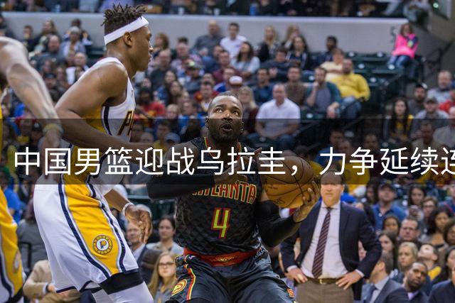 中国男篮迎战乌拉圭，力争延续连胜势头