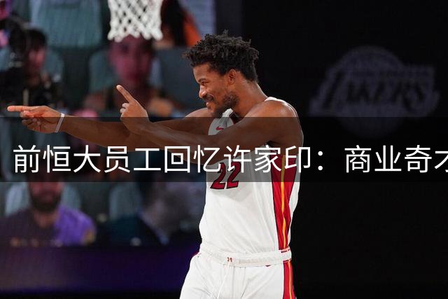 前恒大员工回忆许家印：商业奇才的戏剧人生