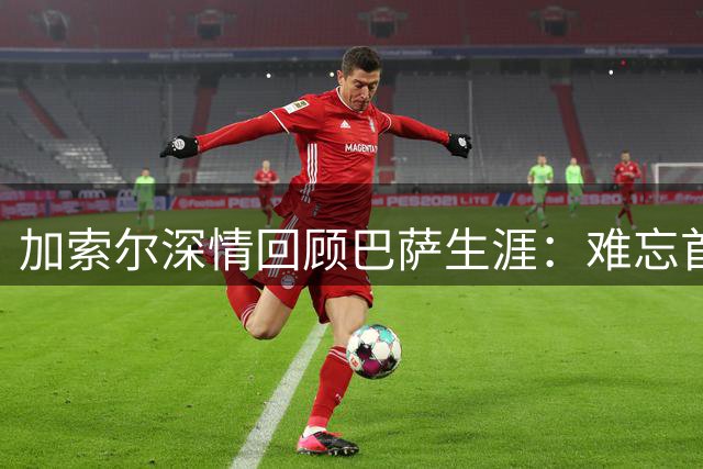 加索尔深情回顾巴萨生涯：难忘首秀与回归夺冠时刻