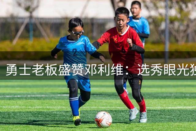 勇士老板盛赞邓利维：选秀眼光独到的顶级经理人