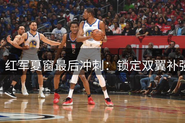 红军夏窗最后冲刺：锁定双翼补强 转会动态一览