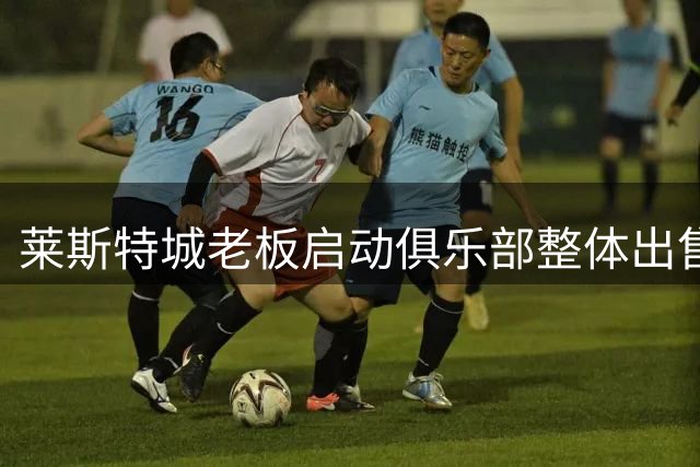莱斯特城老板启动俱乐部整体出售 打包价或达2亿美元
